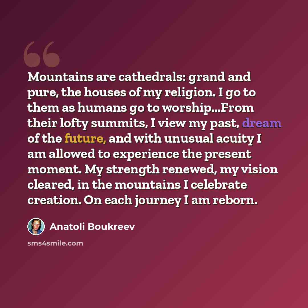 “Mountains are cathedrals: grand and pure, the houses of my religion. I go to them as humans go to worship...From their lofty summits, I view my past, dream of the future, and with unusual acuity I am allowed to experience the present moment. My strength renewed, my vision cleared, in the mountains…” quote by Anatoli Boukreev