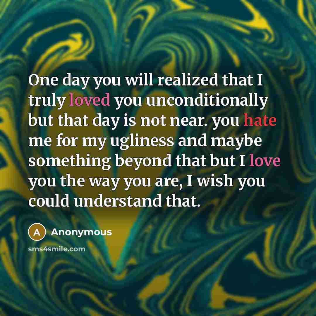 “One day you will realized that I truly loved you unconditionally but that day is not near. you hate me for my ugliness and maybe something beyond that but I love you the way you are, I wish you could understand that.” quote by Anonymous