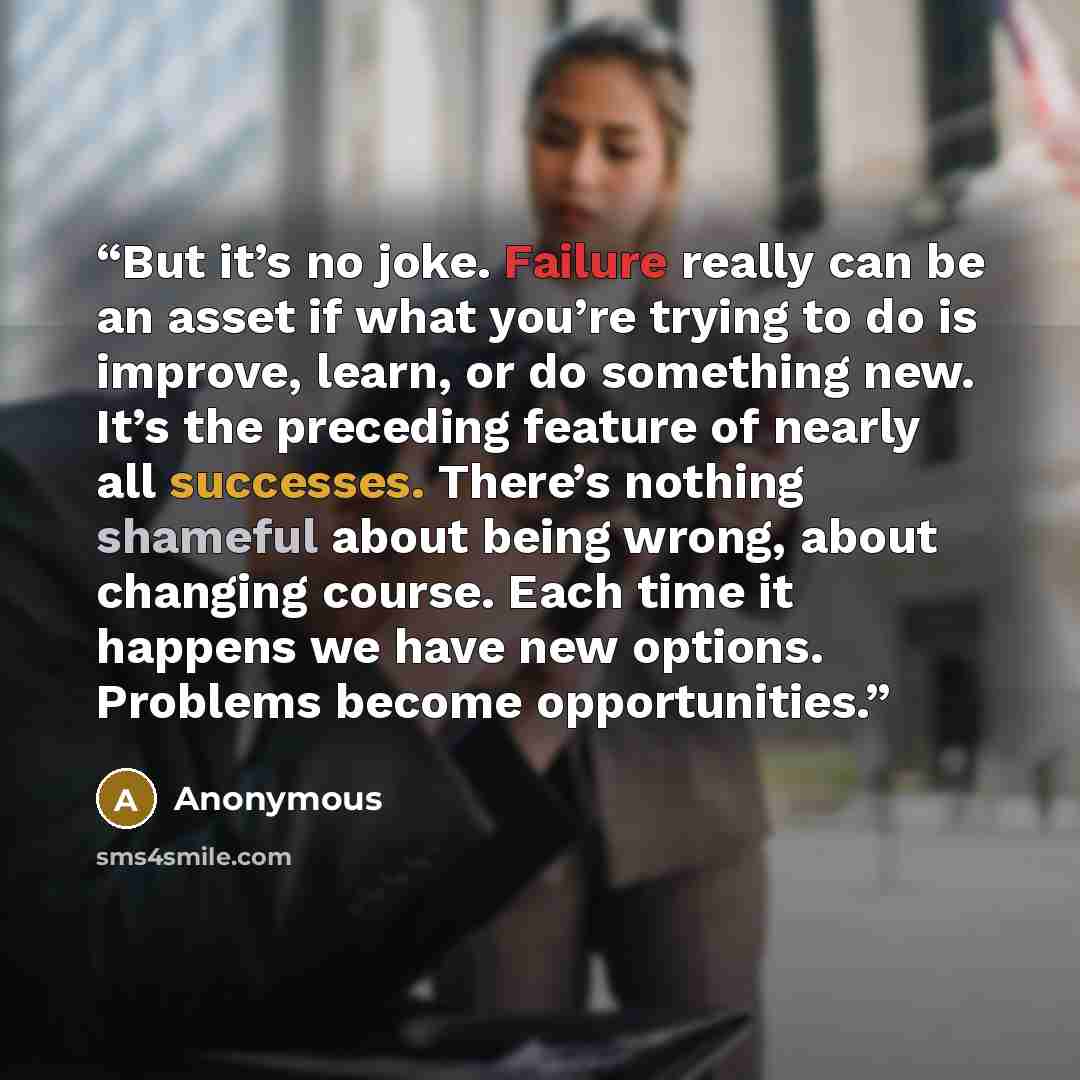 “But it’s no joke. Failure really can be an asset if what you’re trying to do is improve, learn, or do something new. It’s the preceding feature of nearly all successes. There’s nothing shameful about being wrong, about changing course. Each time it happens we have new options. Problems become…” quote by Anonymous
