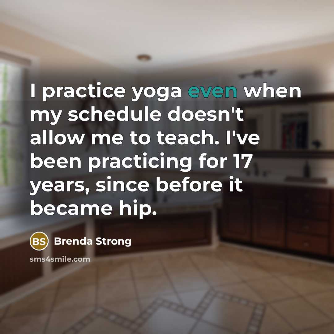 “I practice yoga even when my schedule doesn't allow me to teach. I've been practicing for 17 years, since before it became hip.” quote by Brenda Strong