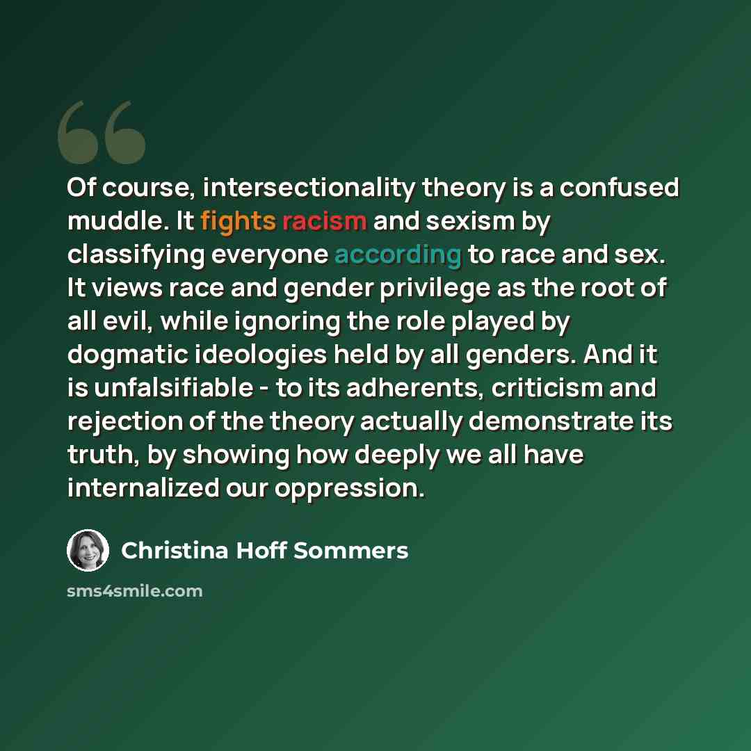 “Of course, intersectionality theory is a confused muddle. It fights racism and sexism by classifying everyone according to race and sex. It views race and gender privilege as the root of all evil, while ignoring the role played by dogmatic ideologies held by all genders. And it is unfalsifiable…” quote by Christina Hoff Sommers