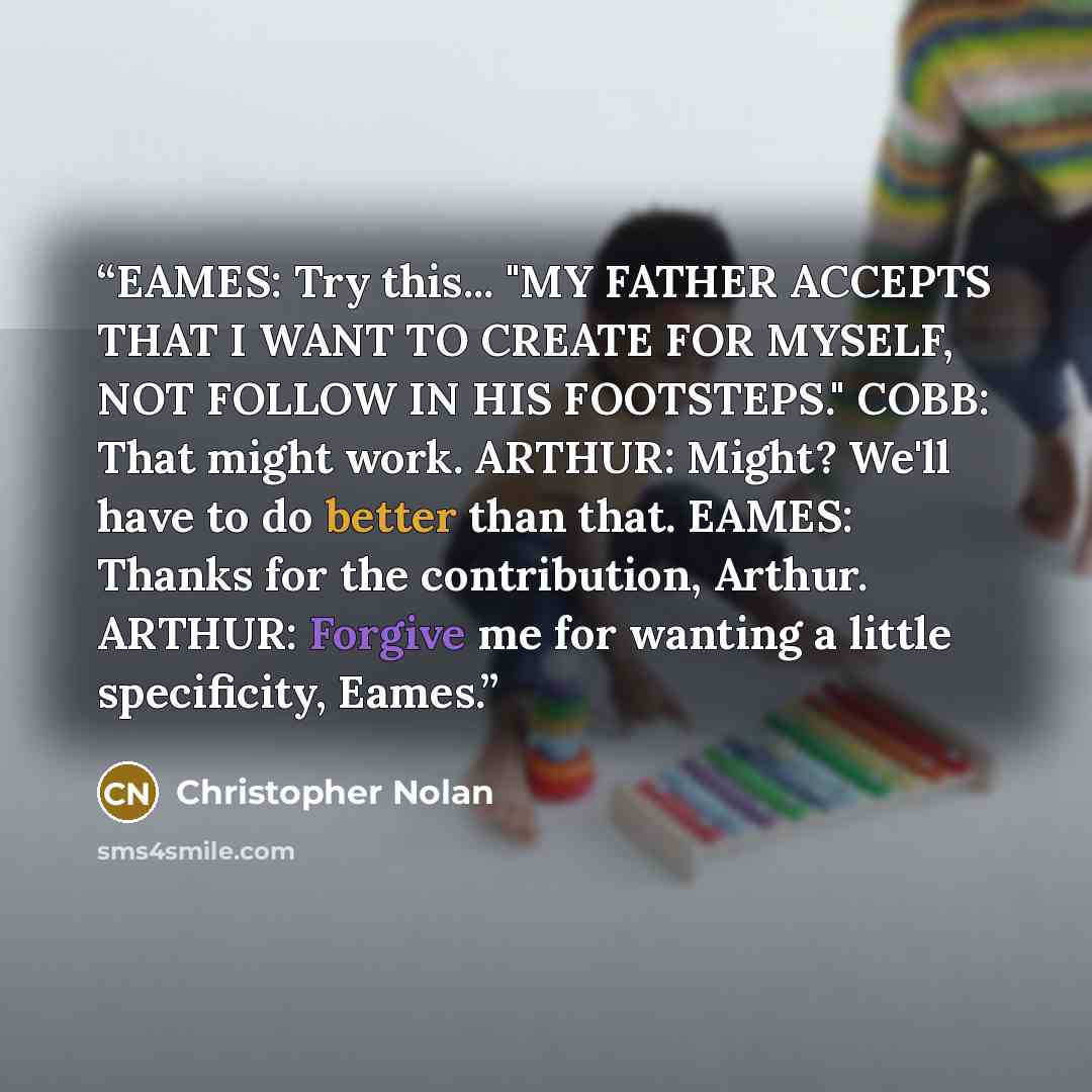 “EAMES: Try this... "MY FATHER ACCEPTS THAT I WANT TO CREATE FOR MYSELF, NOT FOLLOW IN HIS FOOTSTEPS." COBB: That might work. ARTHUR: Might? We'll have to do better than that. EAMES: Thanks for the contribution, Arthur. ARTHUR: Forgive me for wanting a little specificity, Eames.” quote by Christopher Nolan