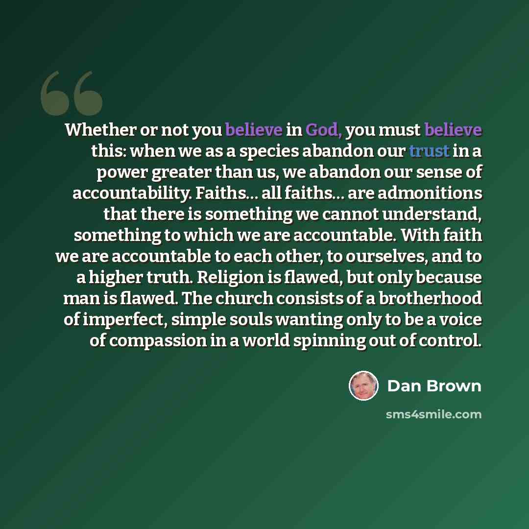 “Whether or not you believe in God, you must believe this: when we as a species abandon our trust in a power greater than us, we abandon our sense of accountability. Faiths… all faiths… are admonitions that there is something we cannot understand, something to which we are accountable. With faith…” quote by Dan Brown