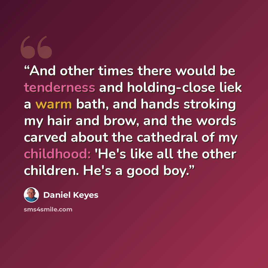 “And other times there would be tenderness and holding-close liek a warm bath, and hands stroking my hair and brow, and the words carved about the cathedral of my childhood: 'He's like all the other children. He's a good boy.” quote by Daniel Keyes