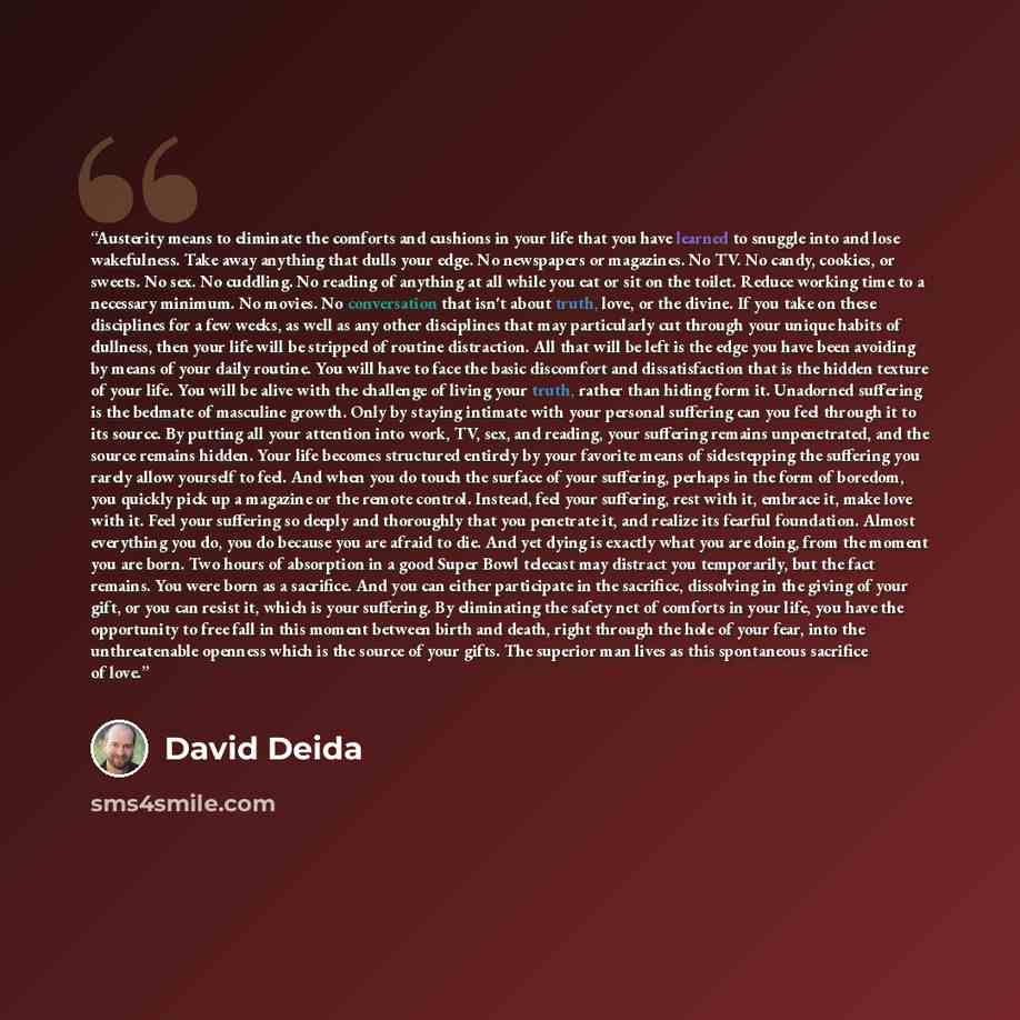 “Austerity means to eliminate the comforts and cushions in your life that you have learned to snuggle into and lose wakefulness. Take away anything that dulls your edge. No newspapers or magazines. No TV. No candy, cookies, or sweets. No sex. No cuddling. No reading of anything at all while you eat…” quote by David Deida