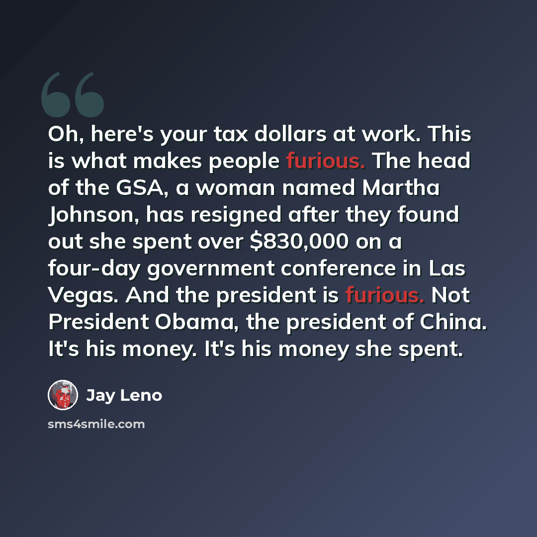 “Oh, here's your tax dollars at work. This is what makes people furious. The head of the GSA, a woman named Martha Johnson, has resigned after they found out she spent over $830,000 on a four-day government conference in Las Vegas. And the president is furious. Not President Obama, the president of…” quote by Jay Leno