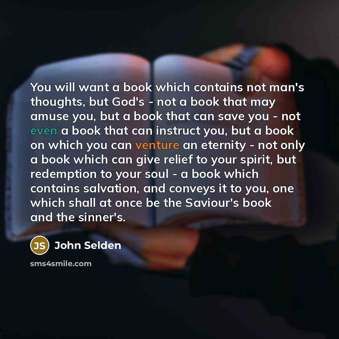 “You will want a book which contains not man's thoughts, but God's - not a book that may amuse you, but a book that can save you - not even a book that can instruct you, but a book on which you can venture an eternity - not only a book which can give relief to your spirit, but redemption to your…” quote by John Selden
