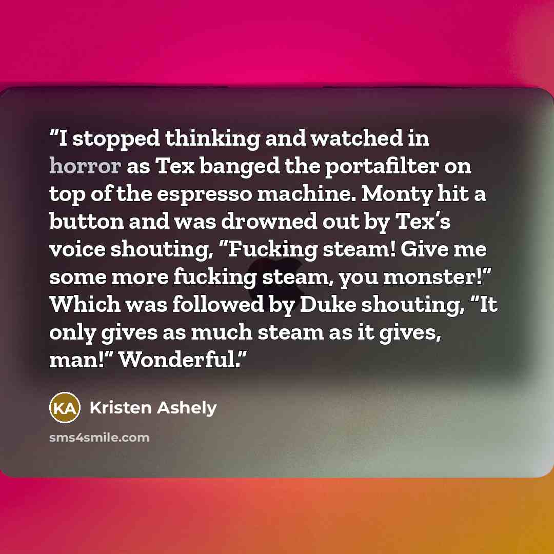 “I stopped thinking and watched in horror as Tex banged the portafilter on top of the espresso machine. Monty hit a button and was drowned out by Tex’s voice shouting, “Fucking steam! Give me some more fucking steam, you monster!” Which was followed by Duke shouting, “It only gives as much steam as…” quote by Kristen Ashely