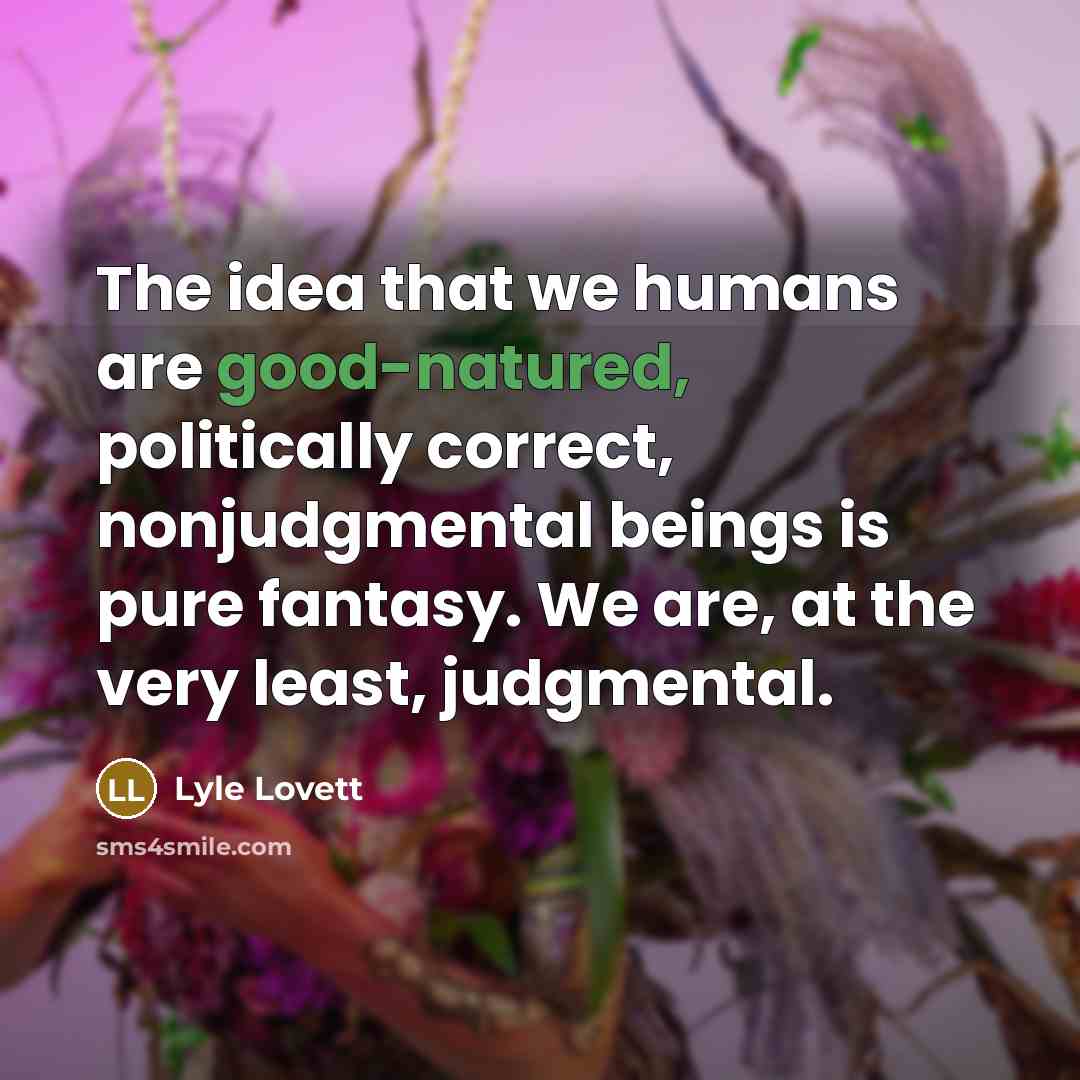 “The idea that we humans are good-natured, politically correct, nonjudgmental beings is pure fantasy. We are, at the very least, judgmental.” quote by Lyle Lovett