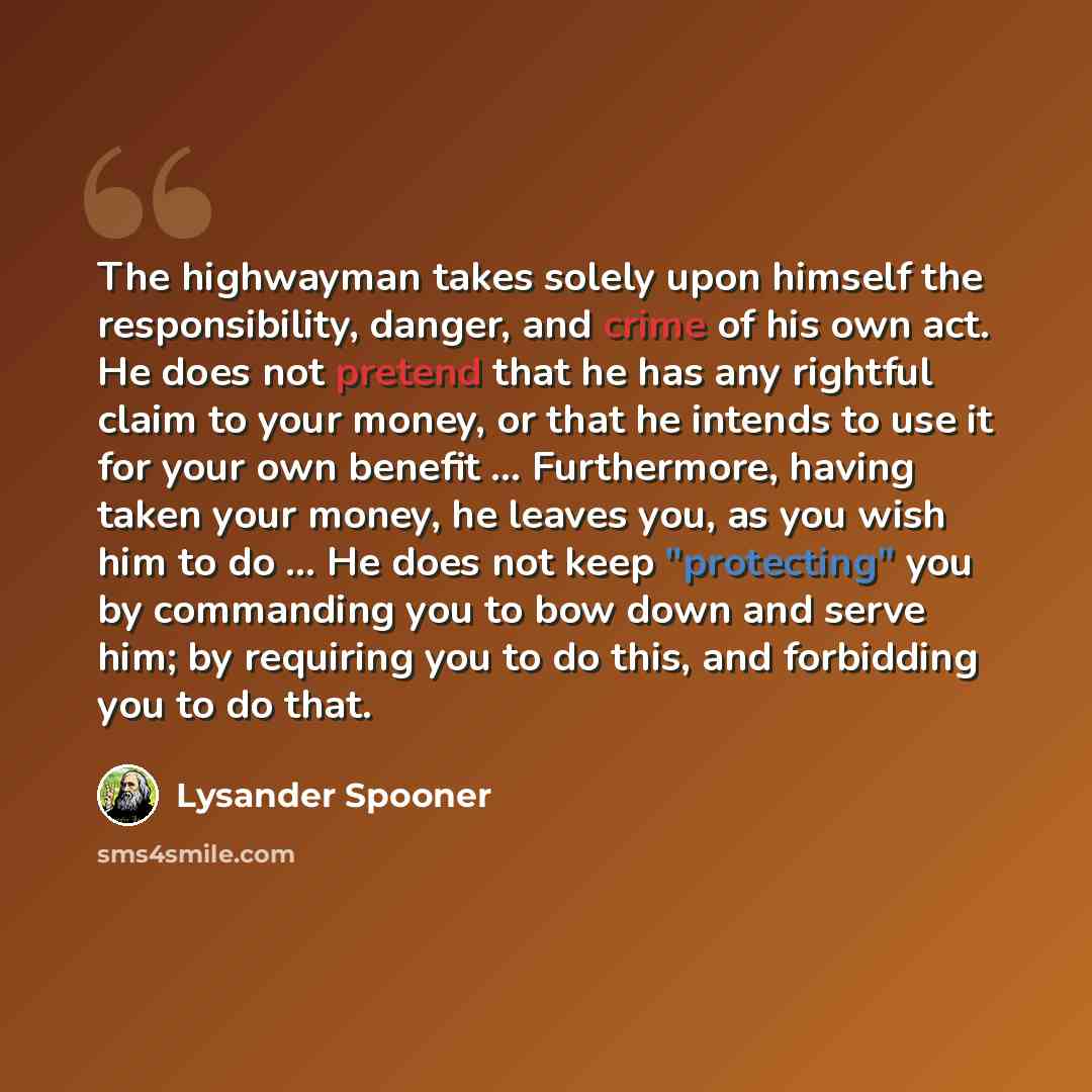 “The highwayman takes solely upon himself the responsibility, danger, and crime of his own act. He does not pretend that he has any rightful claim to your money, or that he intends to use it for your own benefit ... Furthermore, having taken your money, he leaves you, as you wish him to do ... He…” quote by Lysander Spooner