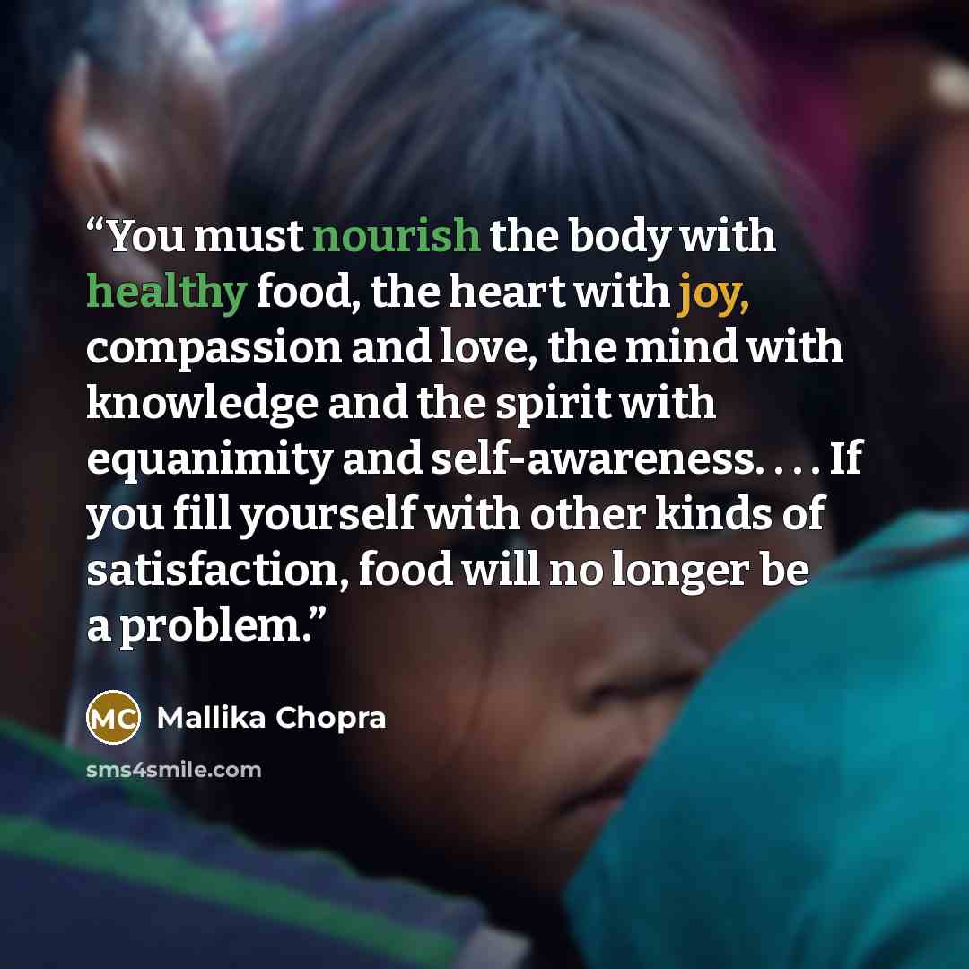 “You must nourish the body with healthy food, the heart with joy, compassion and love, the mind with knowledge and the spirit with equanimity and self-awareness. . . . If you fill yourself with other kinds of satisfaction, food will no longer be a problem.” quote by Mallika Chopra