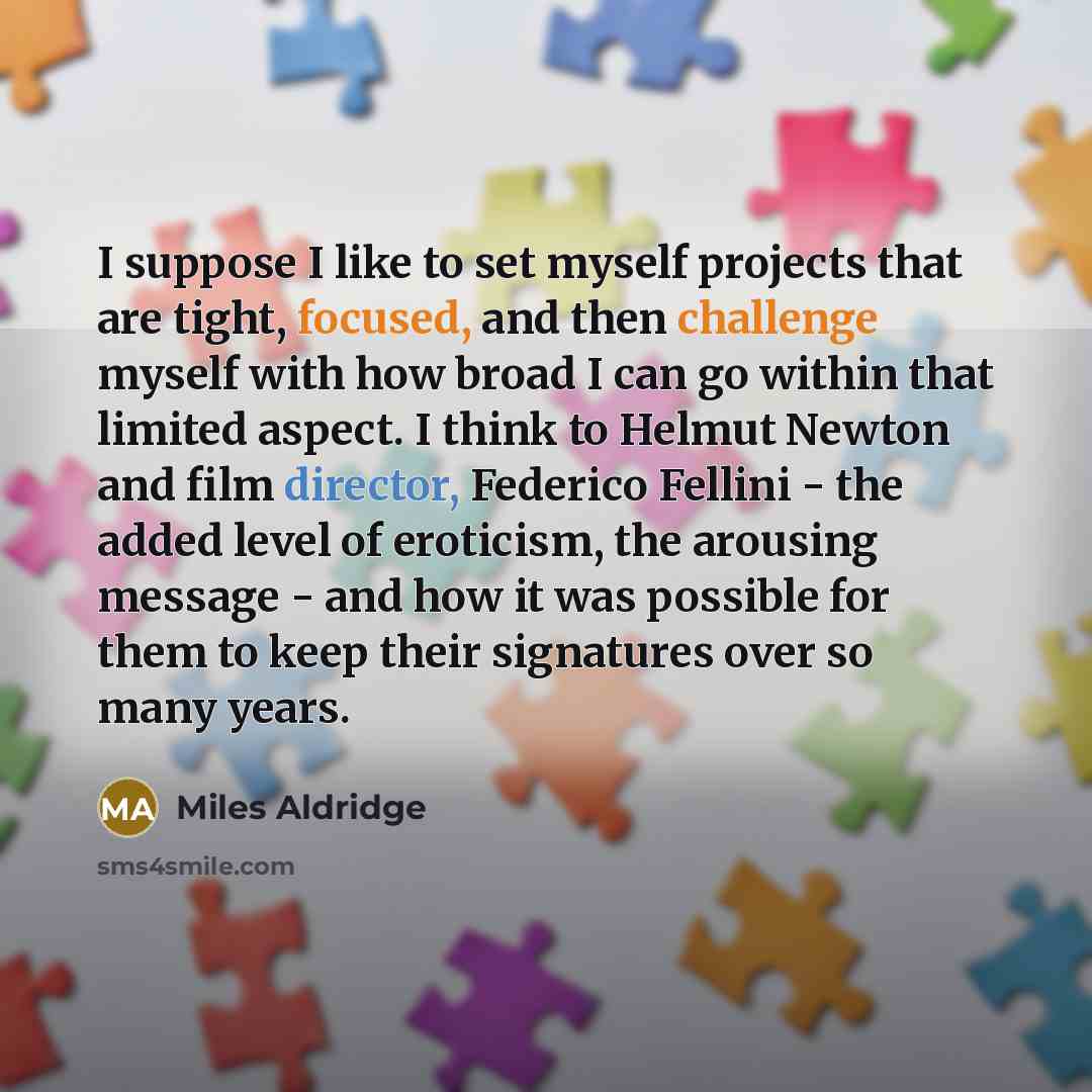 “I suppose I like to set myself projects that are tight, focused, and then challenge myself with how broad I can go within that limited aspect. I think to Helmut Newton and film director, Federico Fellini - the added level of eroticism, the arousing message - and how it was possible for them to…” quote by Miles Aldridge