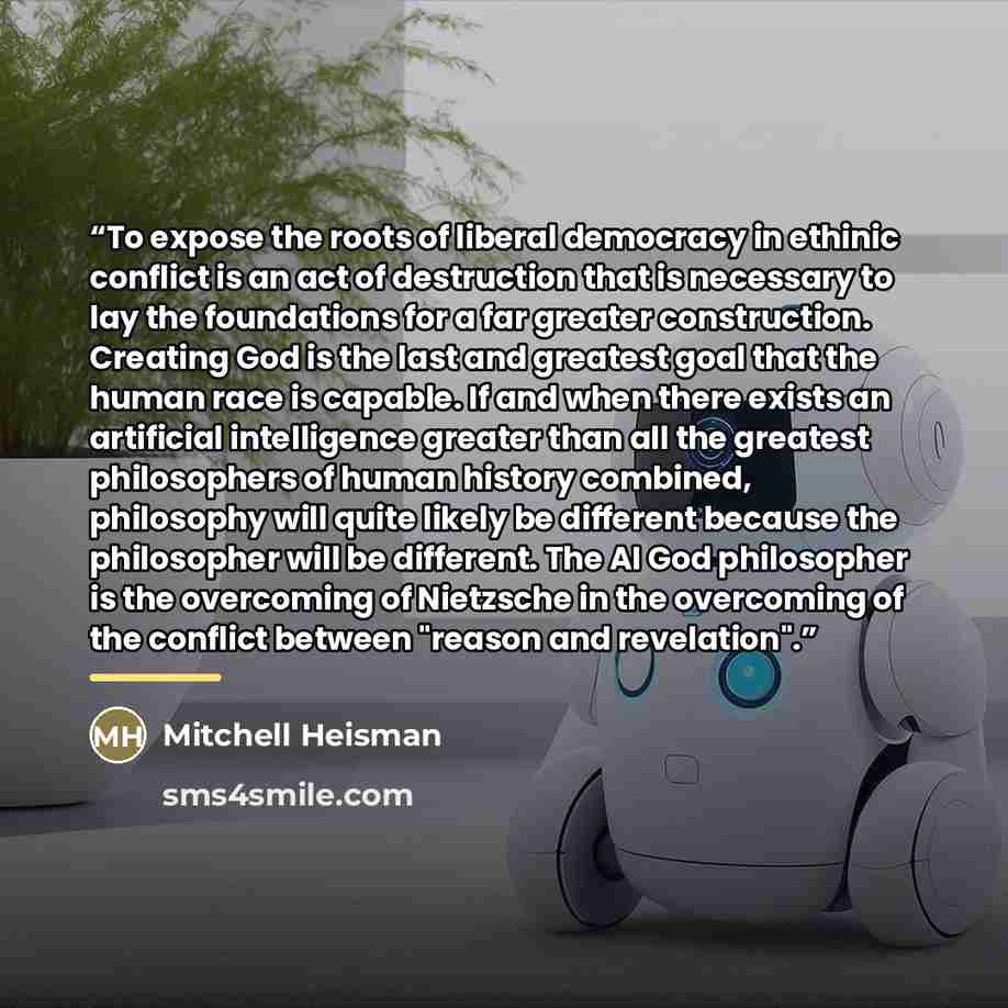 “To expose the roots of liberal democracy in ethinic conflict is an act of destruction that is necessary to lay the foundations for a far greater construction. Creating God is the last and greatest goal that the human race is capable. If and when there exists an artificial intelligence greater than…” quote by Mitchell Heisman