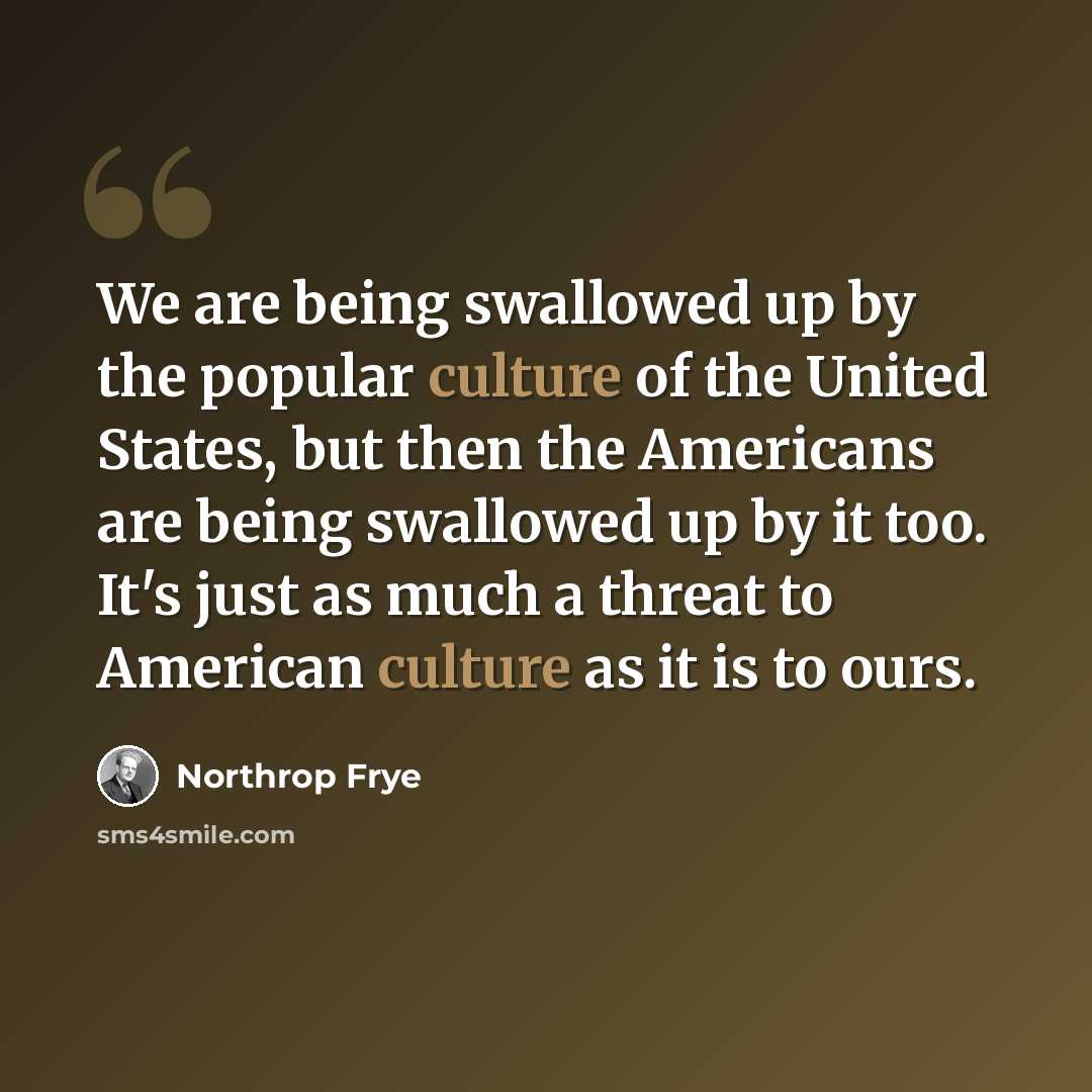 “We are being swallowed up by the popular culture of the United States, but then the Americans are being swallowed up by it too. It's just as much a threat to American culture as it is to ours.” quote by Northrop Frye