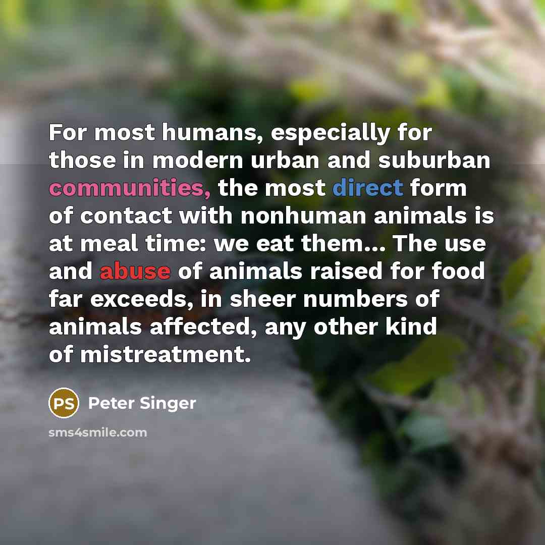 “For most humans, especially for those in modern urban and suburban communities, the most direct form of contact with nonhuman animals is at meal time: we eat them… The use and abuse of animals raised for food far exceeds, in sheer numbers of animals affected, any other kind of mistreatment.” quote by Peter Singer