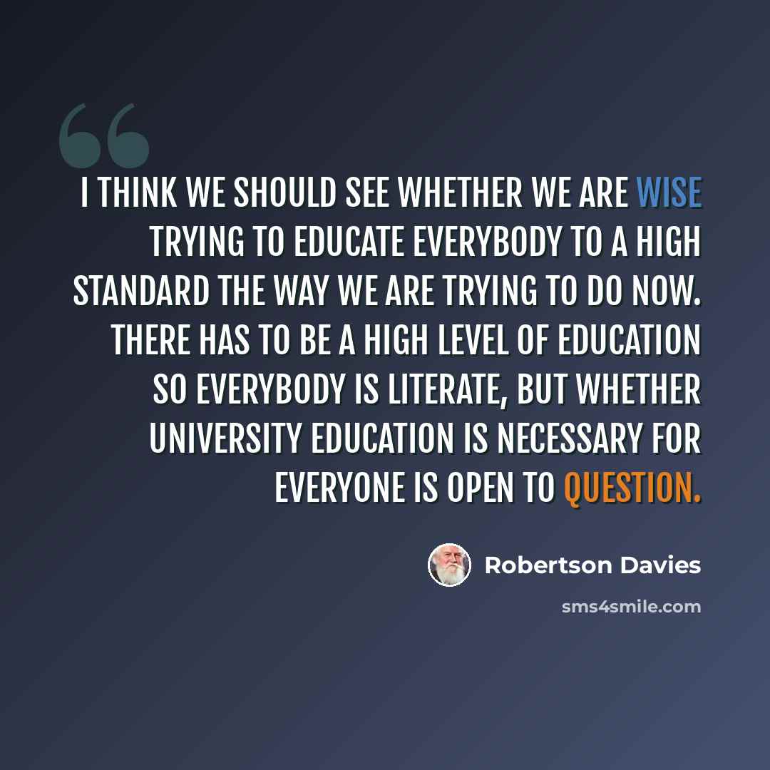 “I think we should see whether we are wise trying to educate everybody to a high standard the way we are trying to do now. There has to be a high level of education so everybody is literate, but whether university education is necessary for everyone is open to question.” quote by Robertson Davies