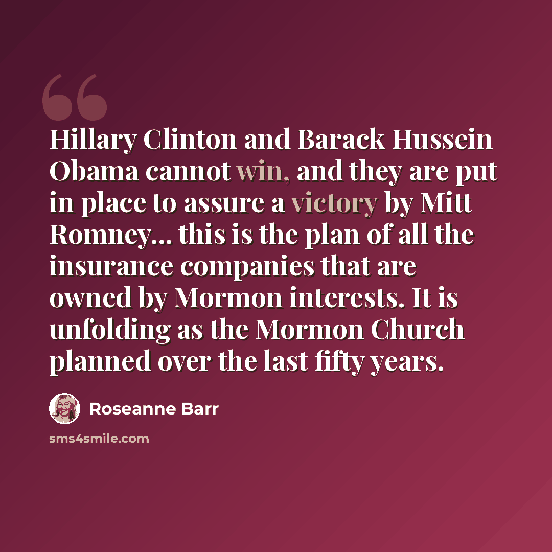 “Hillary Clinton and Barack Hussein Obama cannot win, and they are put in place to assure a victory by Mitt Romney... this is the plan of all the insurance companies that are owned by Mormon interests. It is unfolding as the Mormon Church planned over the last fifty years.” quote by Roseanne Barr