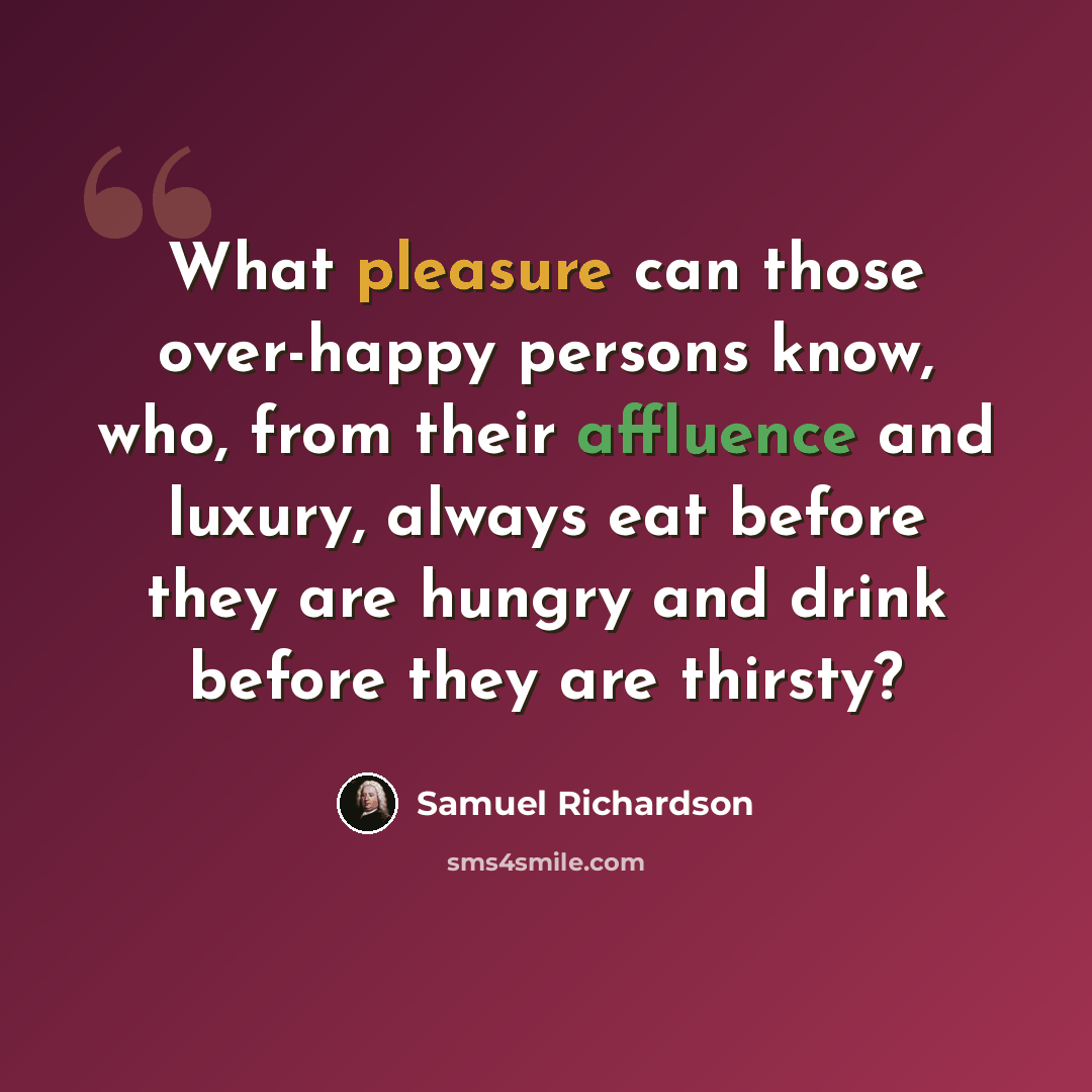 “What pleasure can those over-happy persons know, who, from their affluence and luxury, always eat before they are hungry and drink before they are thirsty?” quote by Samuel Richardson