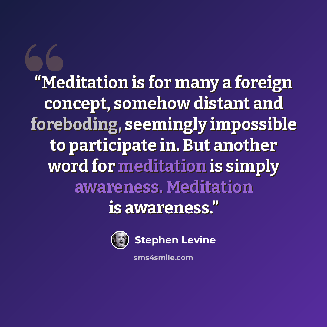 “Meditation is for many a foreign concept, somehow distant and foreboding, seemingly impossible to participate in. But another word for meditation is simply awareness. Meditation is awareness.” quote by Stephen Levine