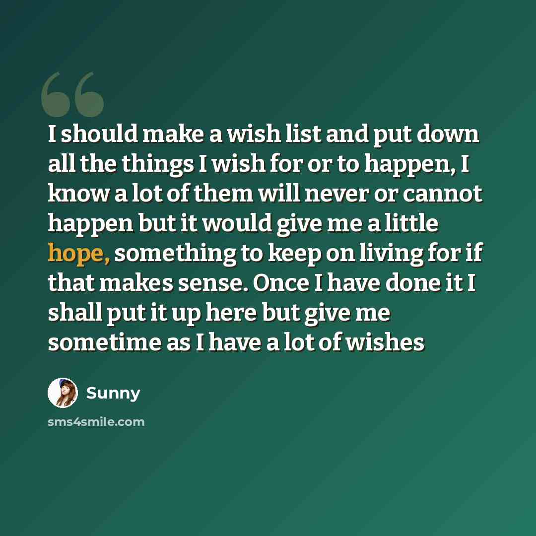 “I should make a wish list and put down all the things I wish for or to happen, I know a lot of them will never or cannot happen but it would give me a little hope, something to keep on living for if that makes sense. Once I have done it I shall put it up here but give me sometime as I have a lot…” quote by Sunny