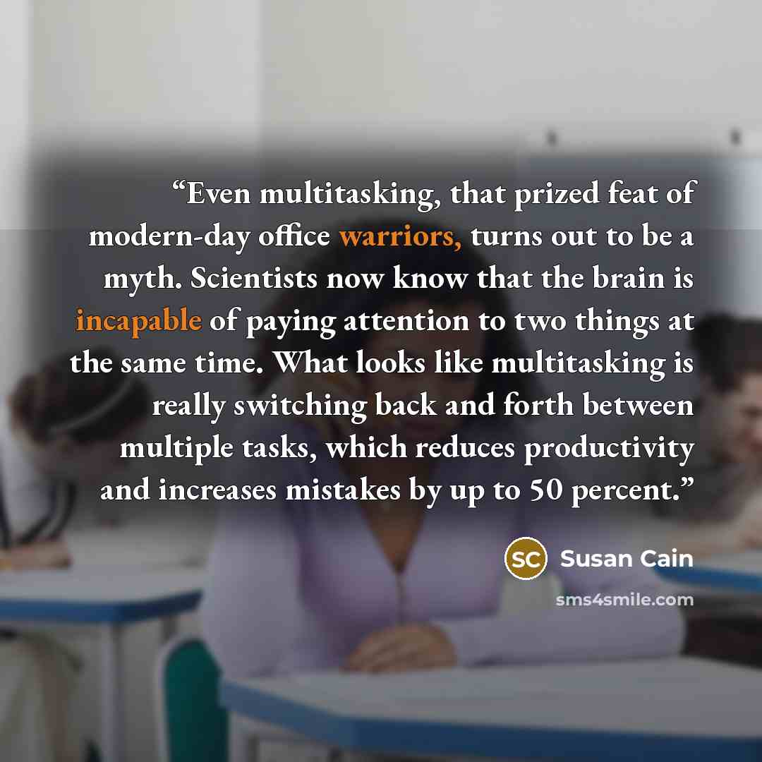“Even multitasking, that prized feat of modern-day office warriors, turns out to be a myth. Scientists now know that the brain is incapable of paying attention to two things at the same time. What looks like multitasking is really switching back and forth between multiple tasks, which reduces…” quote by Susan Cain