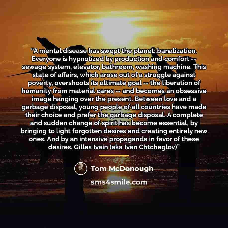 “A mental disease has swept the planet: banalization. Everyone is hypnotized by production and comfort -- sewage system, elevator, bathroom, washing machine. This state of affairs, which arose out of a struggle against poverty, overshoots its ultimate goal -- the liberation of humanity from…” quote by Tom McDonough