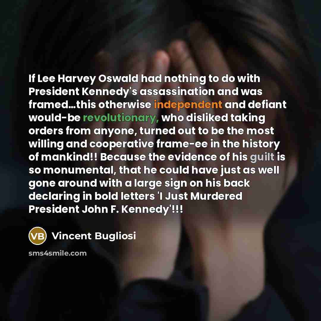 “If Lee Harvey Oswald had nothing to do with President Kennedy's assassination and was framed…this otherwise independent and defiant would-be revolutionary, who disliked taking orders from anyone, turned out to be the most willing and cooperative frame-ee in the history of mankind!! Because the…” quote by Vincent Bugliosi