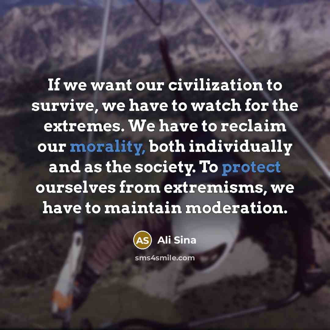 “If we want our civilization to survive, we have to watch for the extremes. We have to reclaim our morality, both individually and as the society. To protect ourselves from extremisms, we have to maintain moderation.” quote by Ali Sina