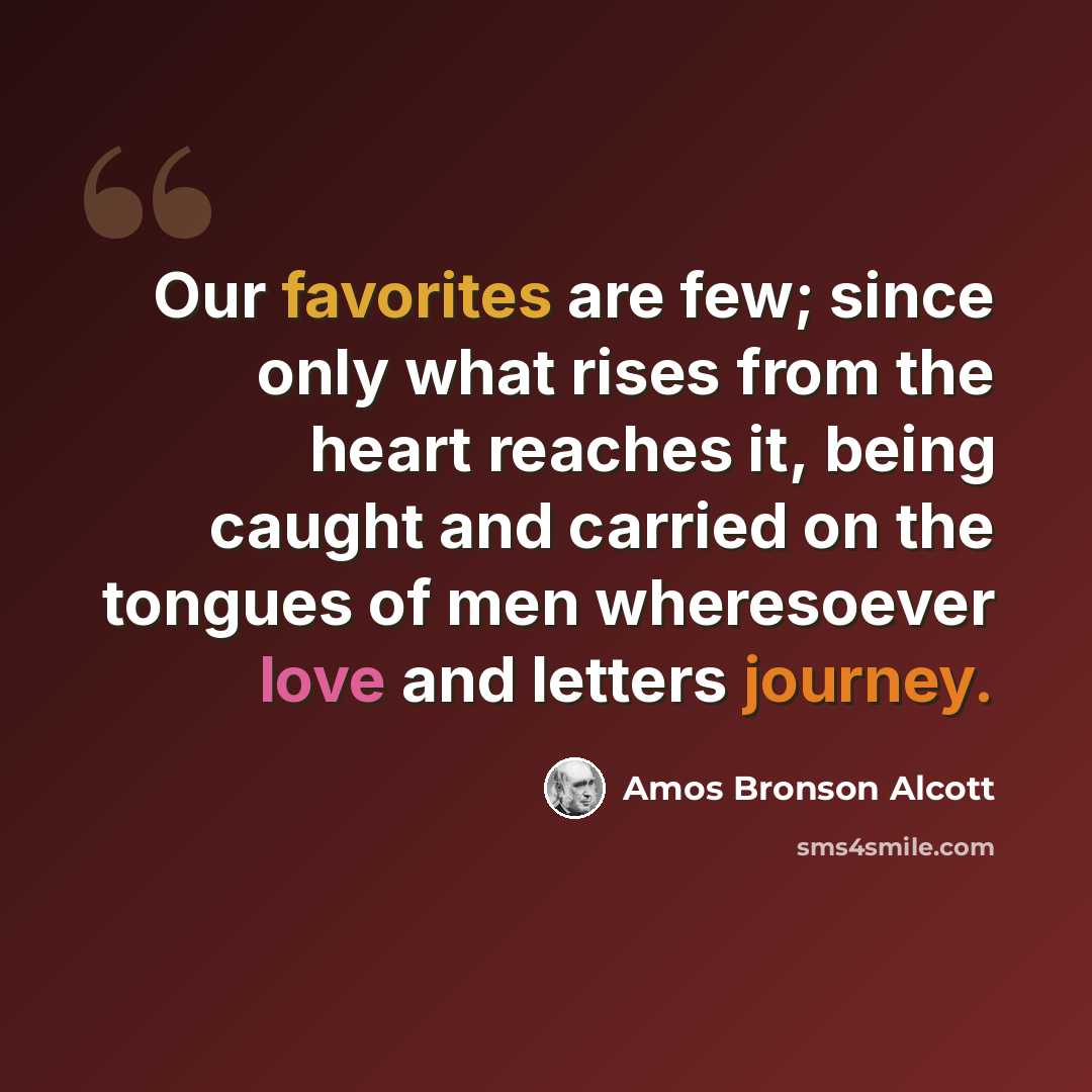 “Our favorites are few; since only what rises from the heart reaches it, being caught and carried on the tongues of men wheresoever love and letters journey.” quote by Amos Bronson Alcott
