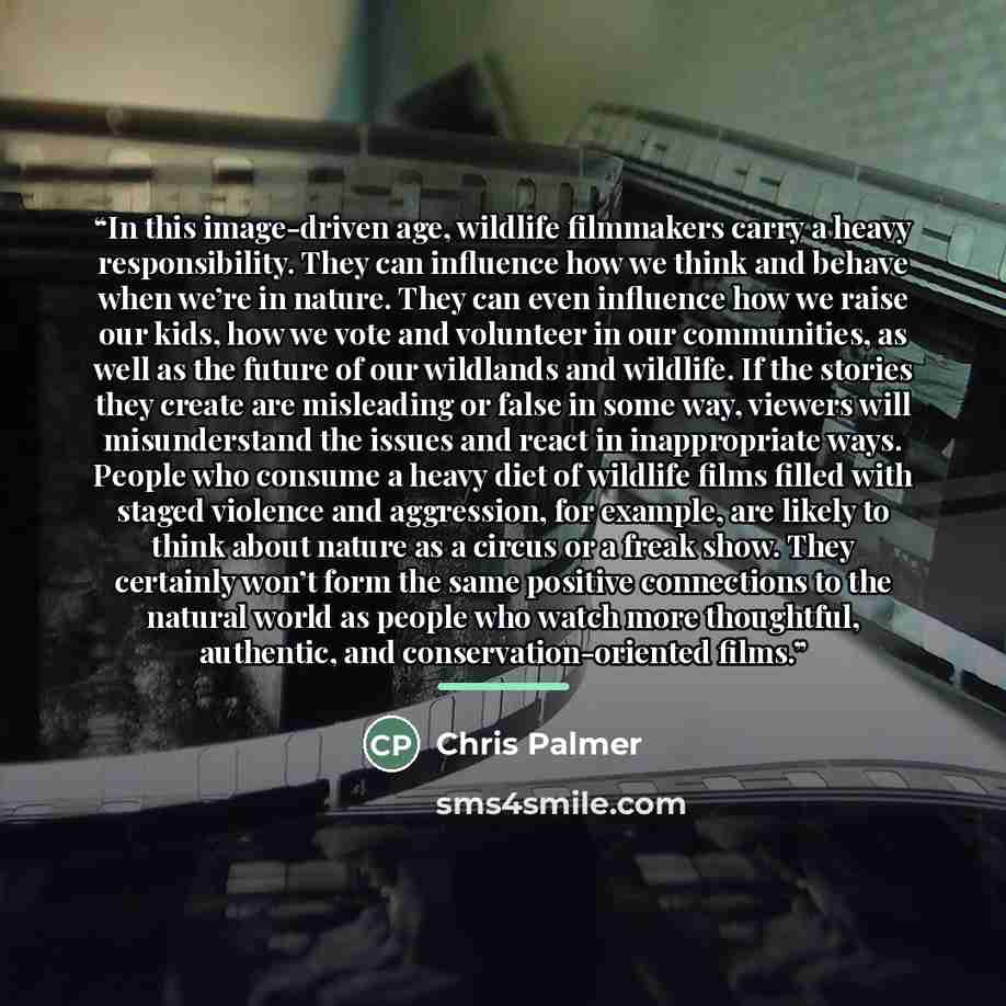 “In this image-driven age, wildlife filmmakers carry a heavy responsibility. They can influence how we think and behave when we’re in nature. They can even influence how we raise our kids, how we vote and volunteer in our communities, as well as the future of our wildlands and wildlife. If the…” quote by Chris Palmer
