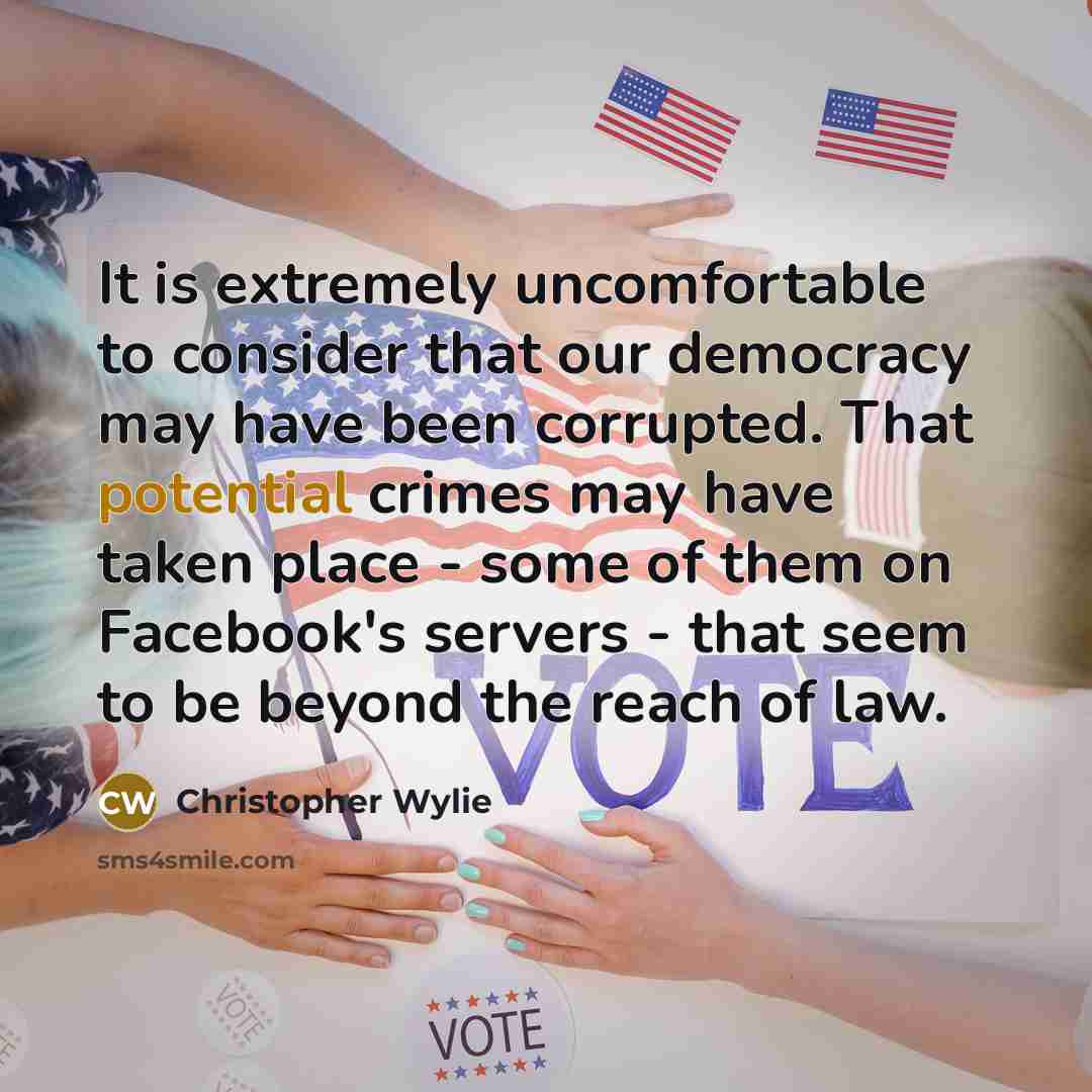 “It is extremely uncomfortable to consider that our democracy may have been corrupted. That potential crimes may have taken place - some of them on Facebook's servers - that seem to be beyond the reach of law.” quote by Christopher Wylie