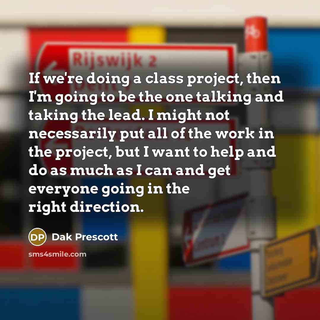 “If we're doing a class project, then I'm going to be the one talking and taking the lead. I might not necessarily put all of the work in the project, but I want to help and do as much as I can and get everyone going in the right direction.” quote by Dak Prescott