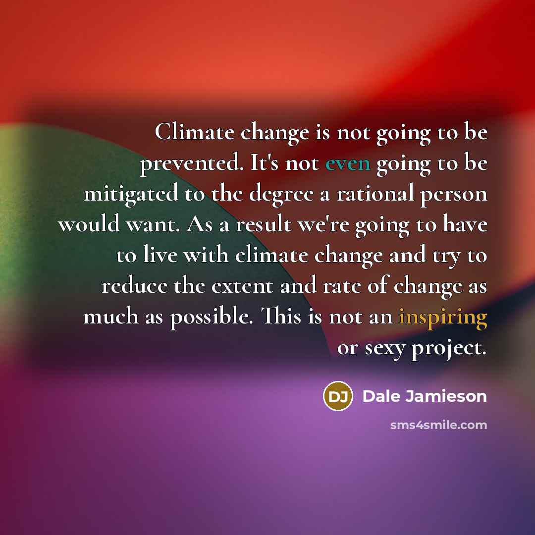 “Climate change is not going to be prevented. It's not even going to be mitigated to the degree a rational person would want. As a result we're going to have to live with climate change and try to reduce the extent and rate of change as much as possible. This is not an inspiring or sexy project.” quote by Dale Jamieson