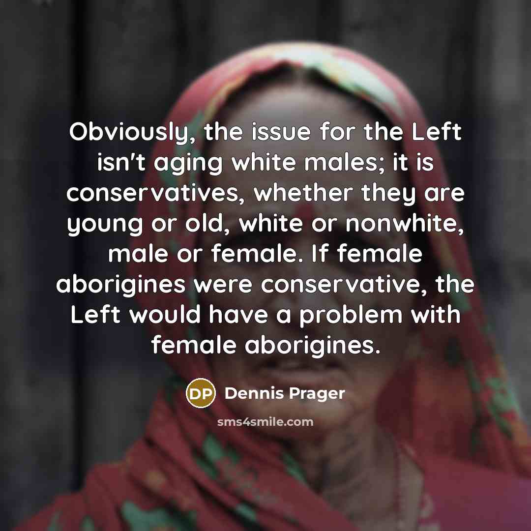 “Obviously, the issue for the Left isn't aging white males; it is conservatives, whether they are young or old, white or nonwhite, male or female. If female aborigines were conservative, the Left would have a problem with female aborigines.” quote by Dennis Prager