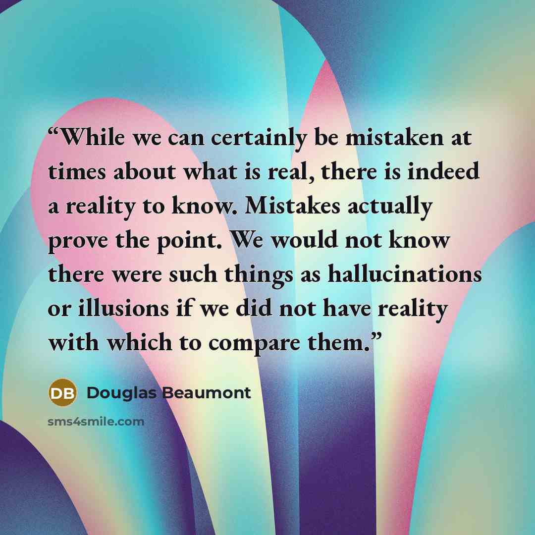 “While we can certainly be mistaken at times about what is real, there is indeed a reality to know. Mistakes actually prove the point. We would not know there were such things as hallucinations or illusions if we did not have reality with which to compare them.” quote by Douglas Beaumont