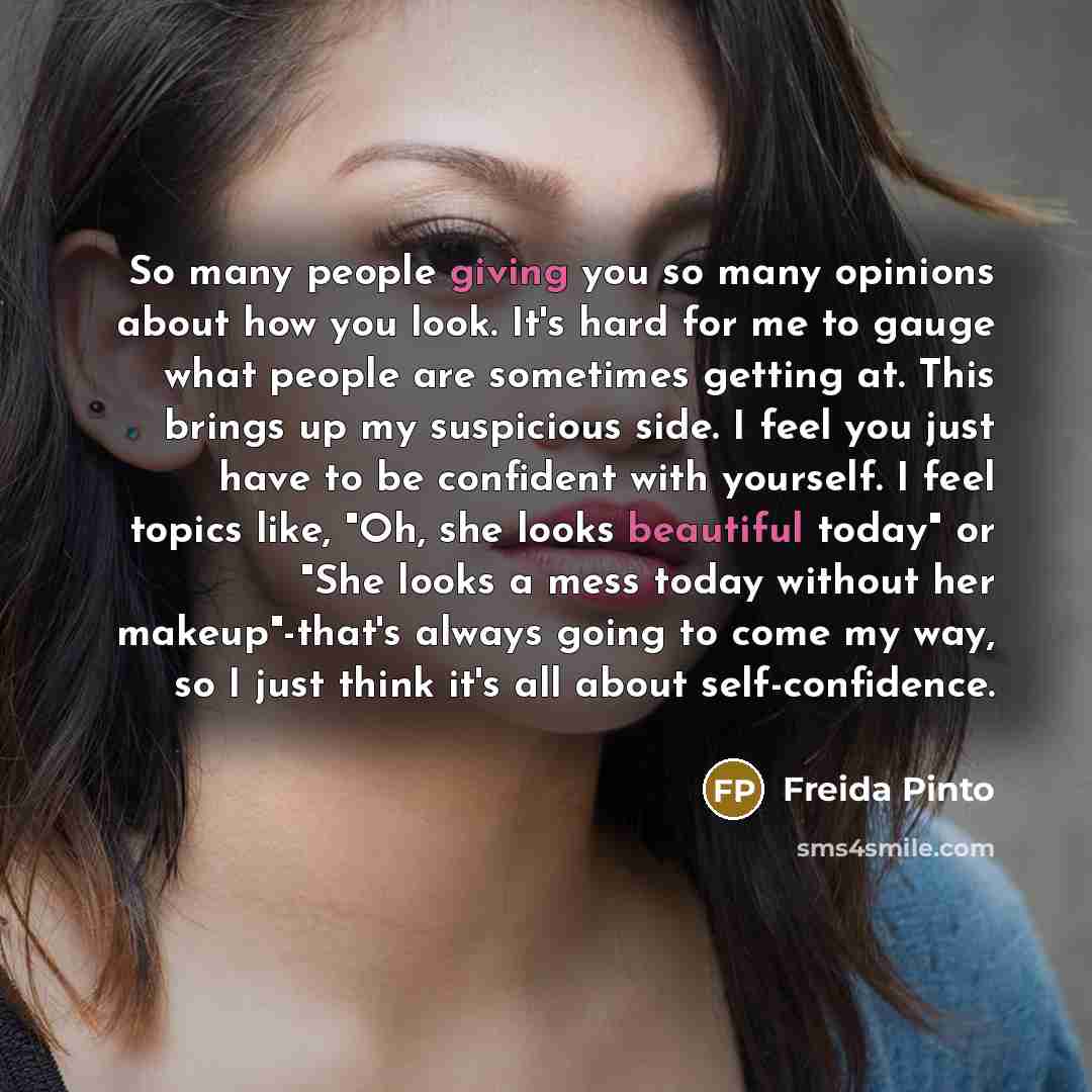 “So many people giving you so many opinions about how you look. It's hard for me to gauge what people are sometimes getting at. This brings up my suspicious side. I feel you just have to be confident with yourself. I feel topics like, "Oh, she looks beautiful today" or "She looks a mess today…” quote by Freida Pinto