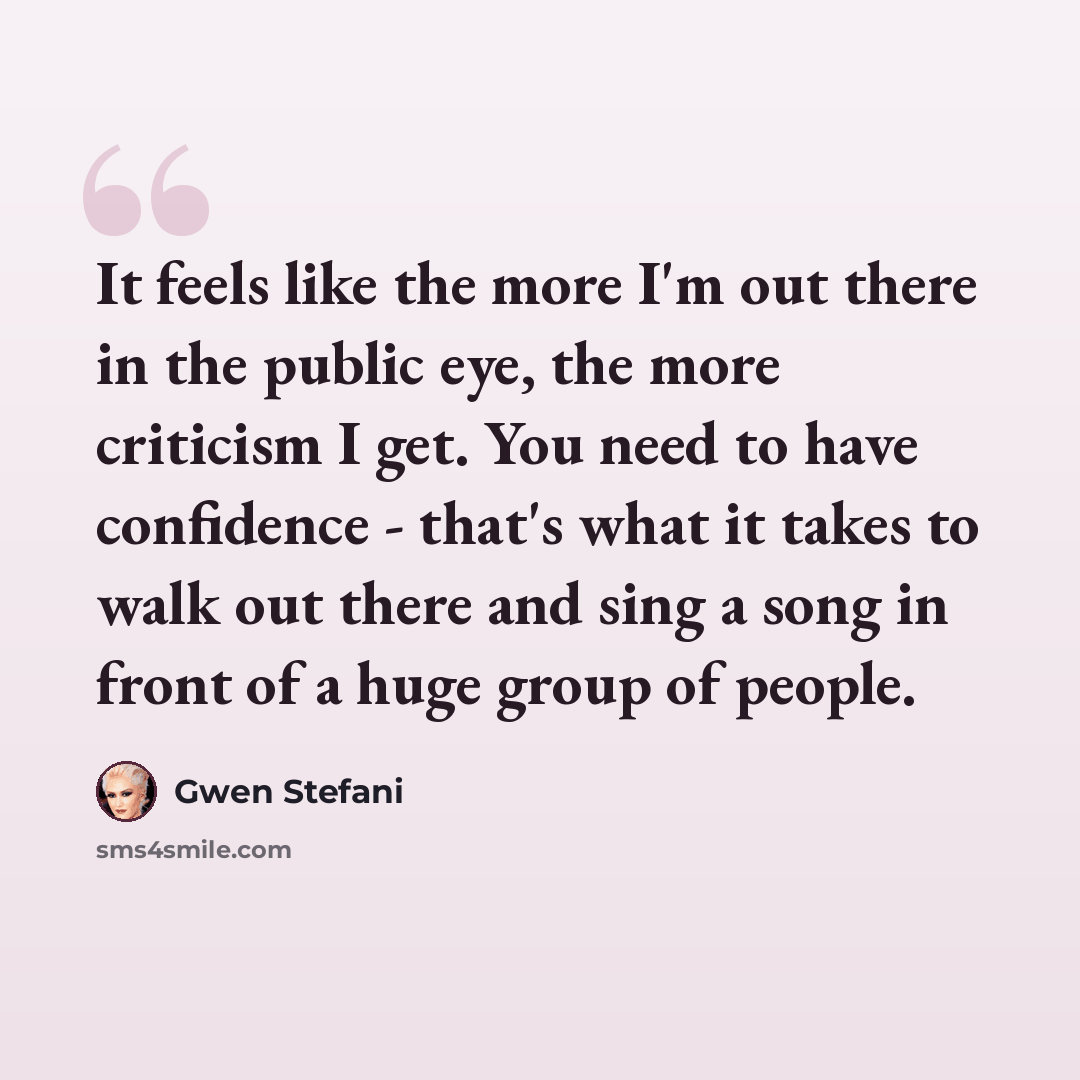“It feels like the more I'm out there in the public eye, the more criticism I get. You need to have confidence - that's what it takes to walk out there and sing a song in front of a huge group of people.” quote by Gwen Stefani
