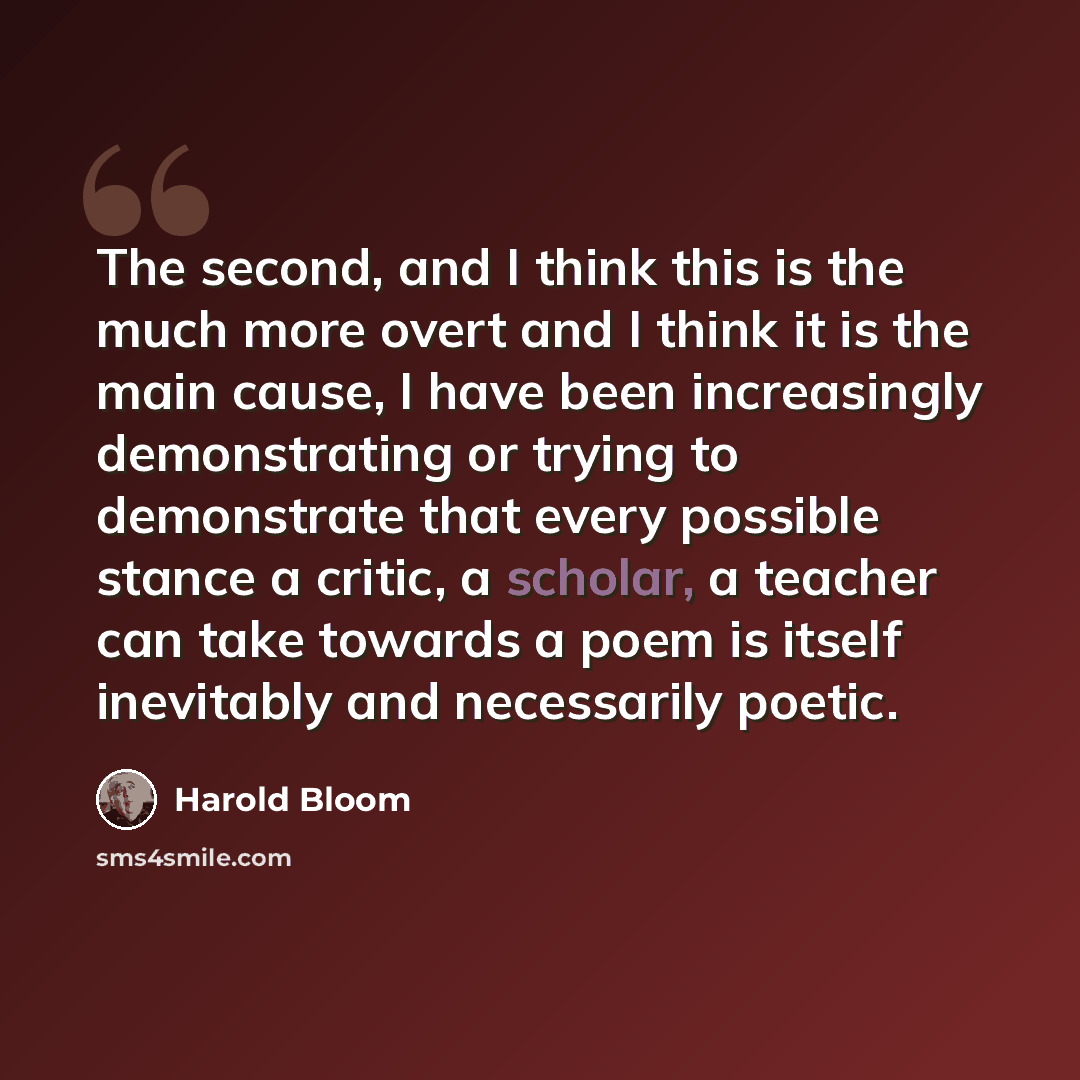 “The second, and I think this is the much more overt and I think it is the main cause, I have been increasingly demonstrating or trying to demonstrate that every possible stance a critic, a scholar, a teacher can take towards a poem is itself inevitably and necessarily poetic.” quote by Harold Bloom