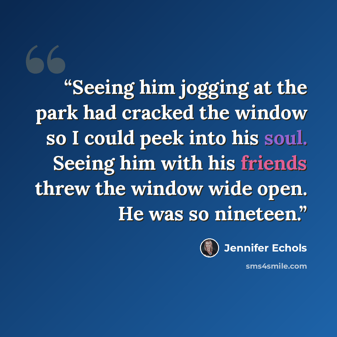“Seeing him jogging at the park had cracked the window so I could peek into his soul. Seeing him with his friends threw the window wide open. He was so nineteen.” quote by Jennifer Echols