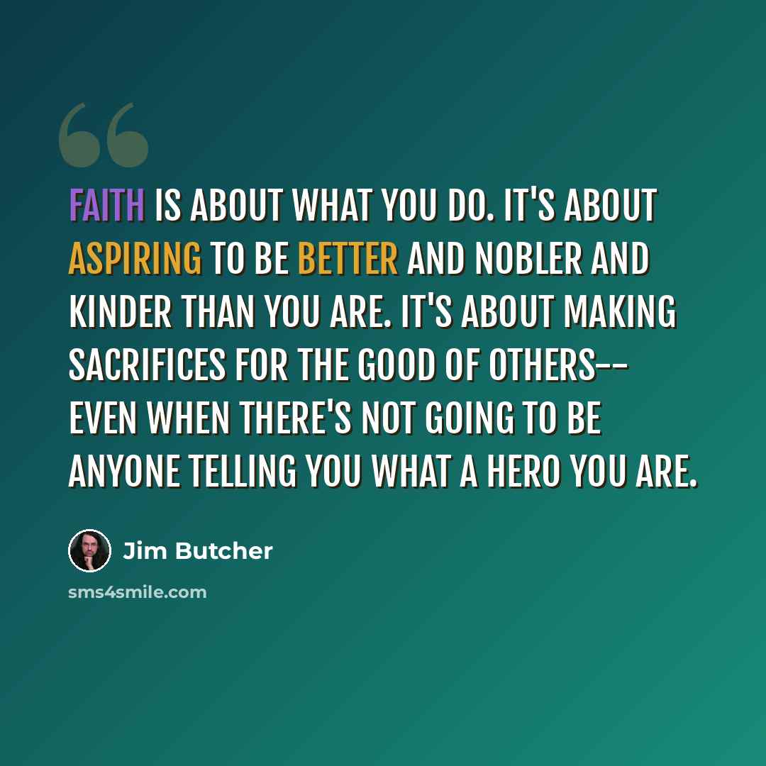 “Faith is about what you do. It's about aspiring to be better and nobler and kinder than you are. It's about making sacrifices for the good of others-- even when there's not going to be anyone telling you what a hero you are.” quote by Jim Butcher