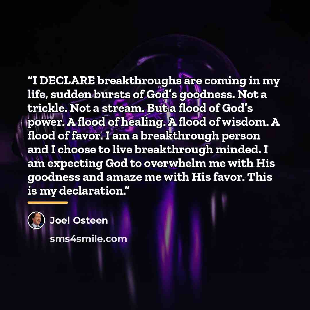 “I DECLARE breakthroughs are coming in my life, sudden bursts of God’s goodness. Not a trickle. Not a stream. But a flood of God’s power. A flood of healing. A flood of wisdom. A flood of favor. I am a breakthrough person and I choose to live breakthrough minded. I am expecting God to overwhelm me…” quote by Joel Osteen