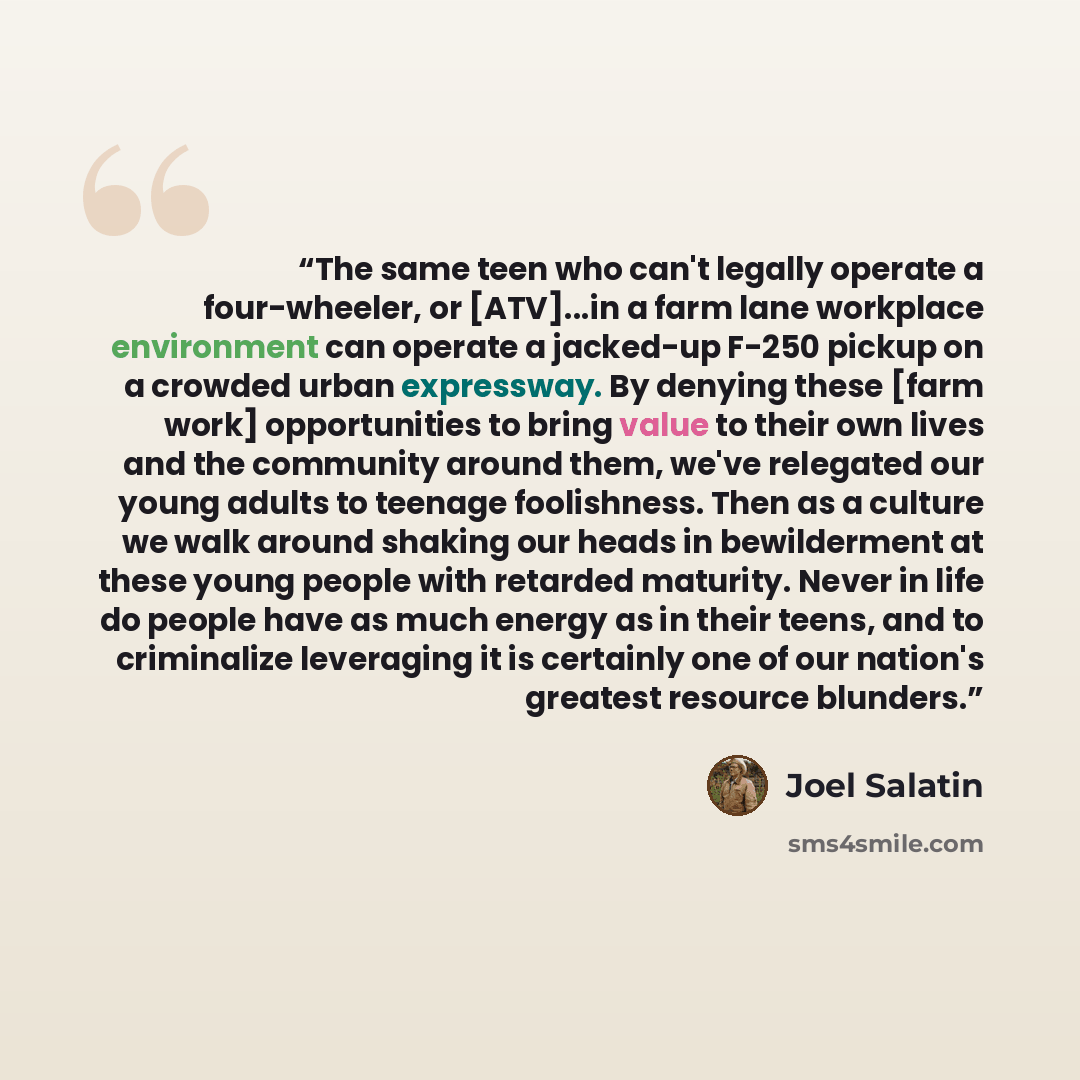 “The same teen who can't legally operate a four-wheeler, or [ATV]...in a farm lane workplace environment can operate a jacked-up F-250 pickup on a crowded urban expressway. By denying these [farm work] opportunities to bring value to their own lives and the community around them, we've relegated…” quote by Joel Salatin