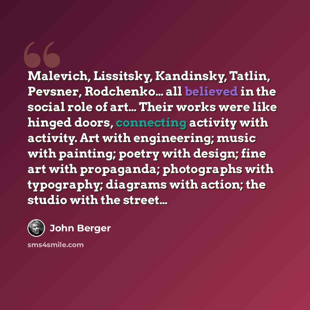“Malevich, Lissitsky, Kandinsky, Tatlin, Pevsner, Rodchenko… all believed in the social role of art… Their works were like hinged doors, connecting activity with activity. Art with engineering; music with painting; poetry with design; fine art with propaganda; photographs with typography; diagrams…” quote by John Berger