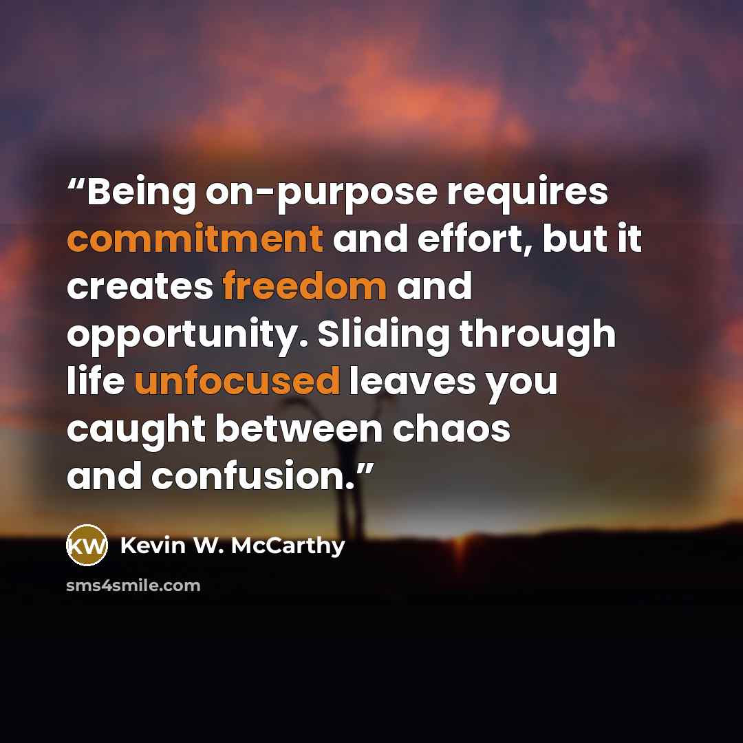 “Being on-purpose requires commitment and effort, but it creates freedom and opportunity. Sliding through life unfocused leaves you caught between chaos and confusion.” quote by Kevin W. McCarthy
