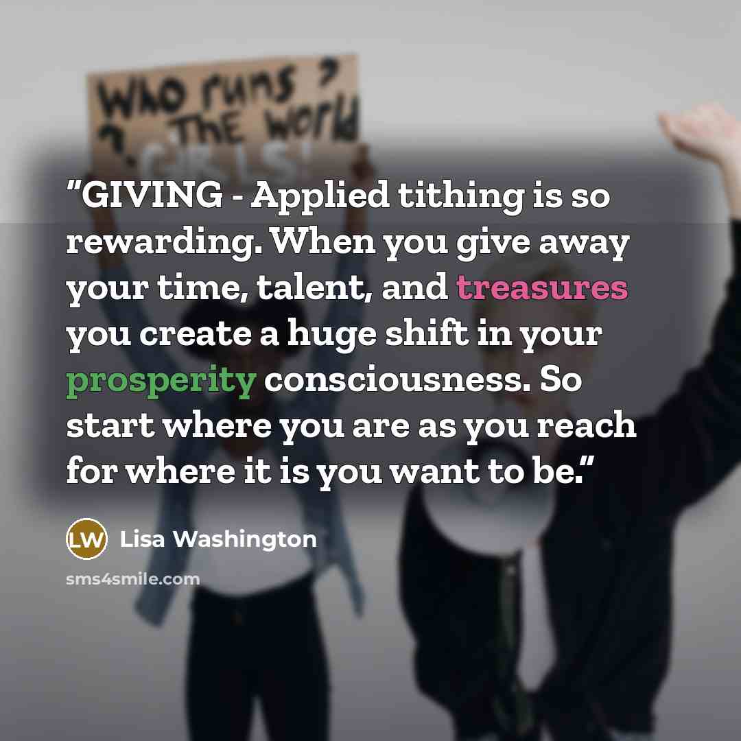 “GIVING - Applied tithing is so rewarding. When you give away your time, talent, and treasures you create a huge shift in your prosperity consciousness. So start where you are as you reach for where it is you want to be.” quote by Lisa Washington