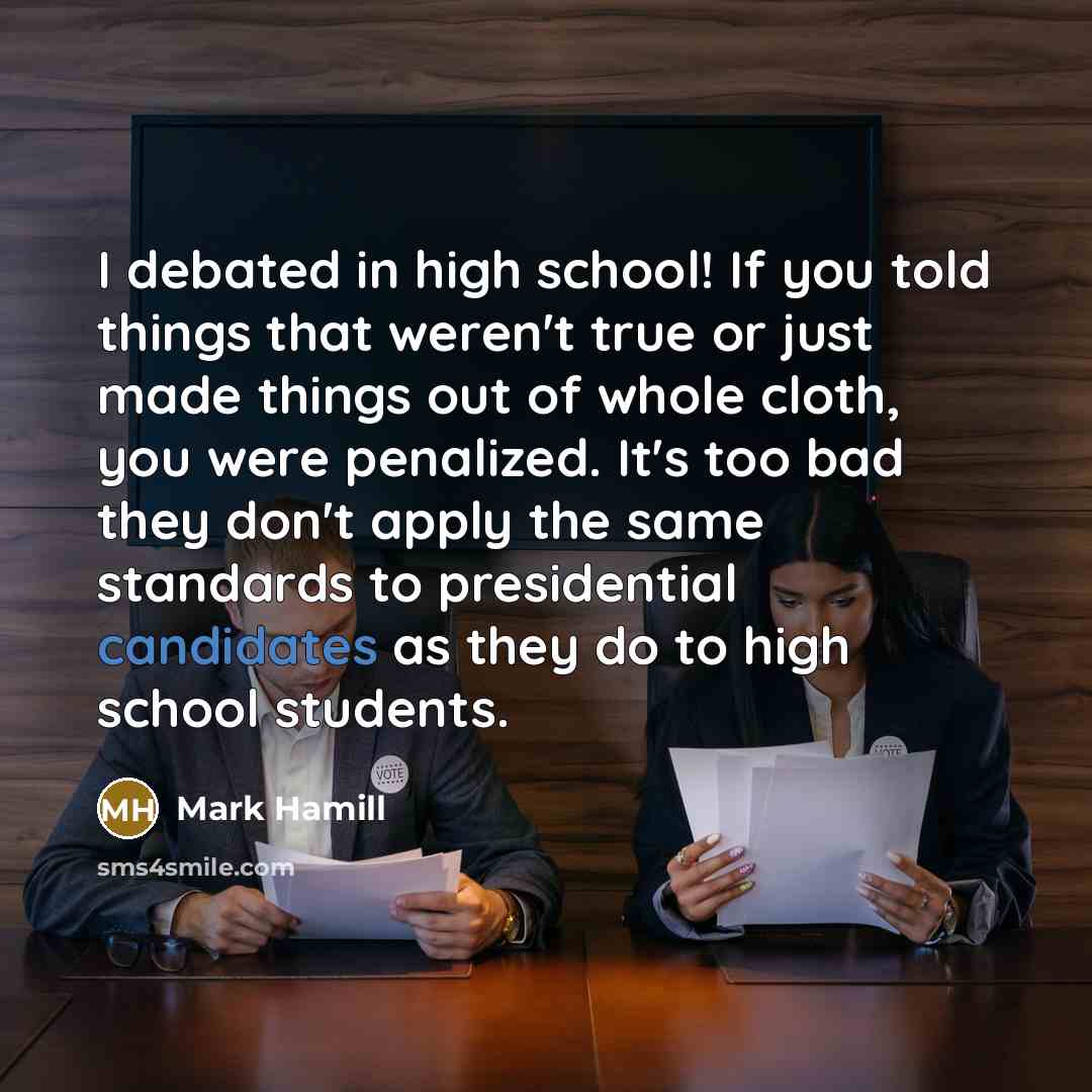 “I debated in high school! If you told things that weren't true or just made things out of whole cloth, you were penalized. It's too bad they don't apply the same standards to presidential candidates as they do to high school students.” quote by Mark Hamill