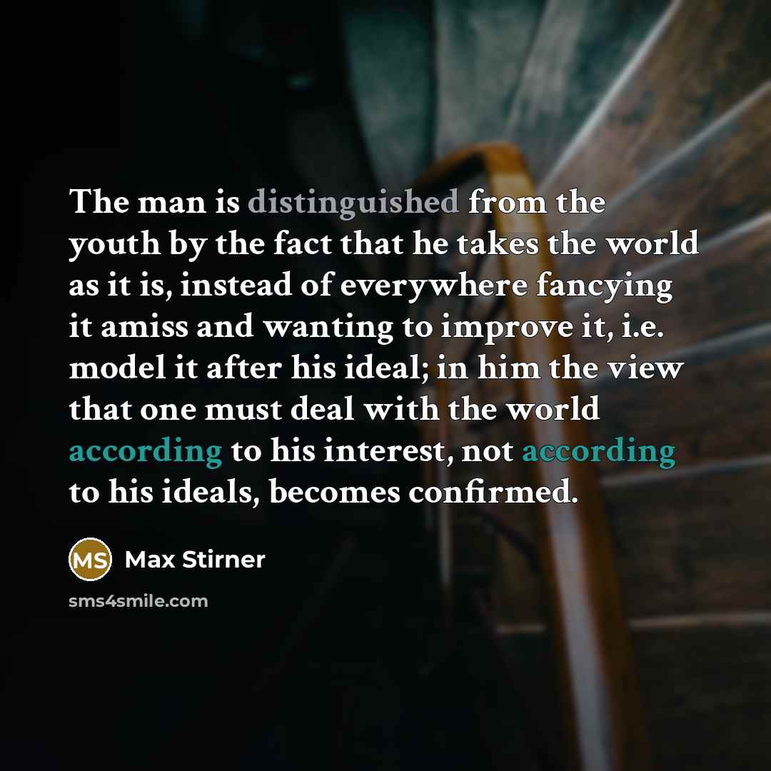 “The man is distinguished from the youth by the fact that he takes the world as it is, instead of everywhere fancying it amiss and wanting to improve it, i.e. model it after his ideal; in him the view that one must deal with the world according to his interest, not according to his ideals, becomes…” quote by Max Stirner