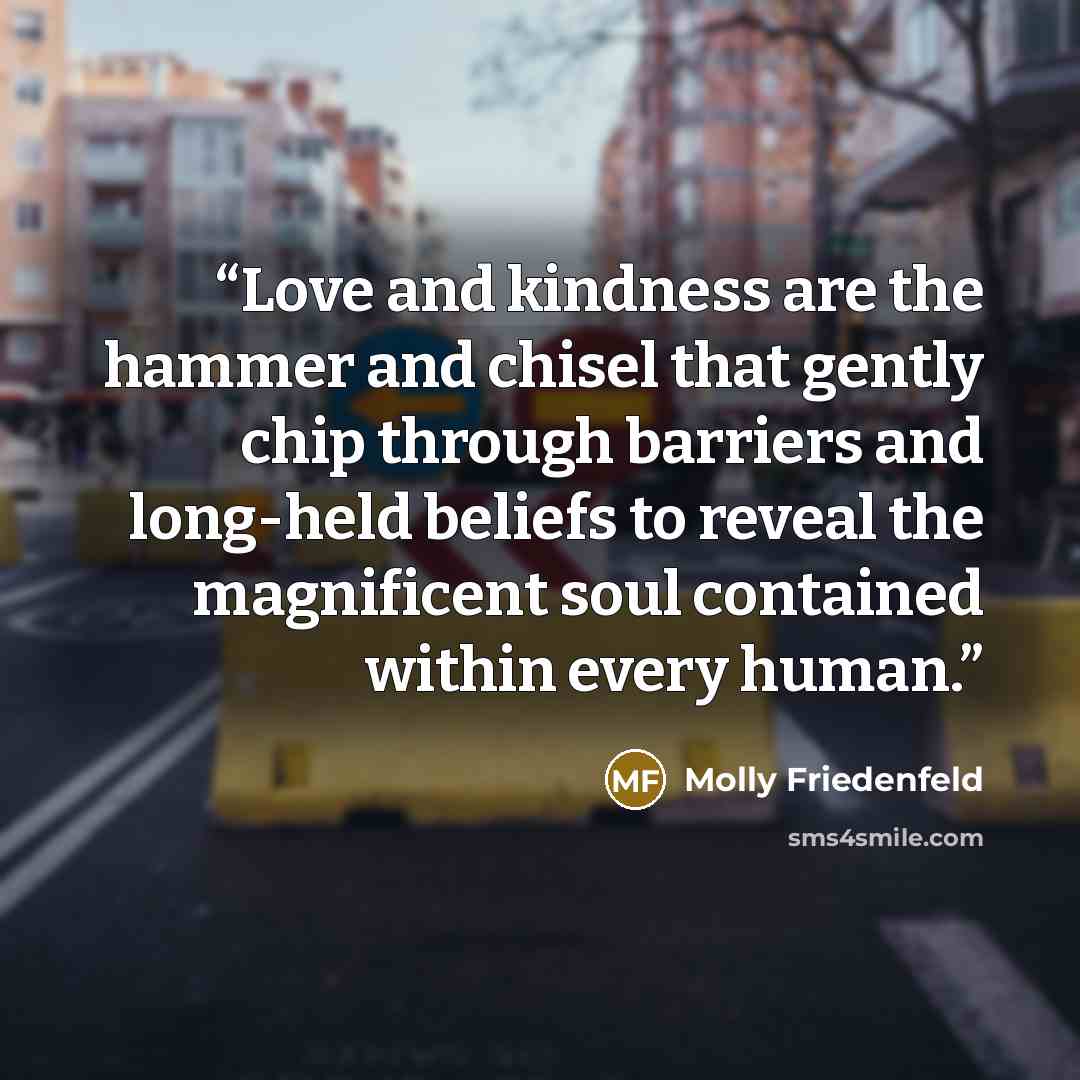 “Love and kindness are the hammer and chisel that gently chip through barriers and long-held beliefs to reveal the magnificent soul contained within every human.” quote by Molly Friedenfeld