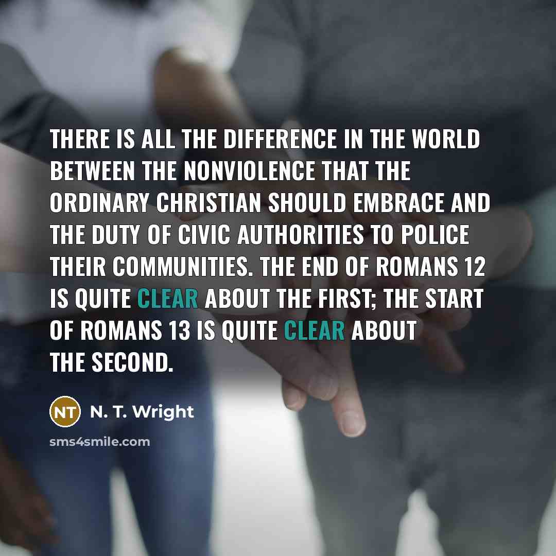 “There is all the difference in the world between the nonviolence that the ordinary Christian should embrace and the duty of civic authorities to police their communities. The end of Romans 12 is quite clear about the first; the start of Romans 13 is quite clear about the second.” quote by N. T. Wright