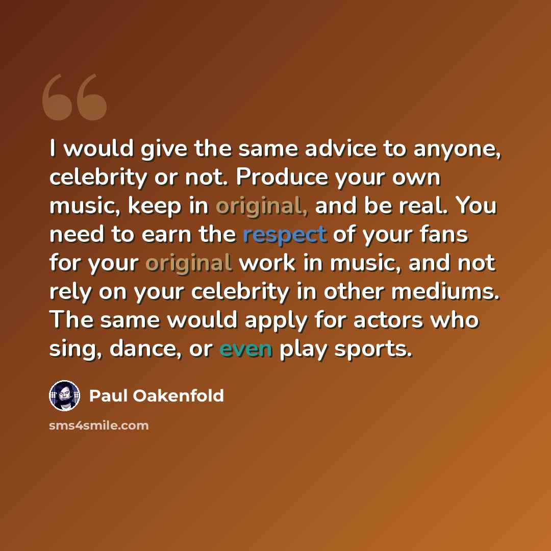 “I would give the same advice to anyone, celebrity or not. Produce your own music, keep in original, and be real. You need to earn the respect of your fans for your original work in music, and not rely on your celebrity in other mediums. The same would apply for actors who sing, dance, or even play…” quote by Paul Oakenfold